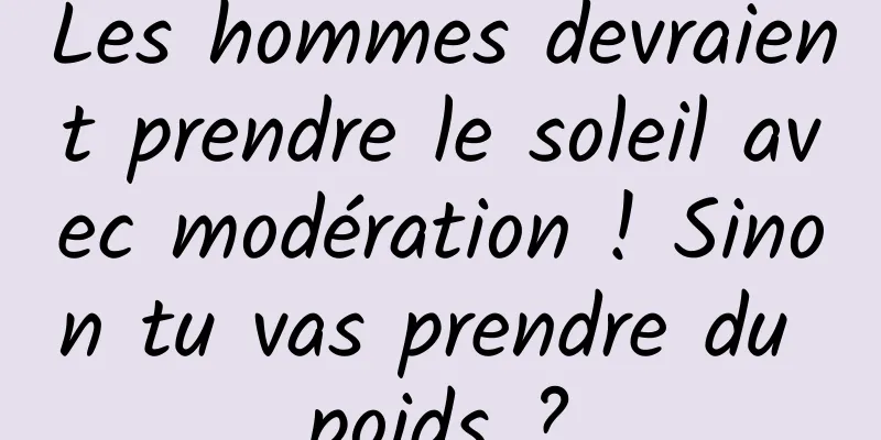 Les hommes devraient prendre le soleil avec modération ! Sinon tu vas prendre du poids ?