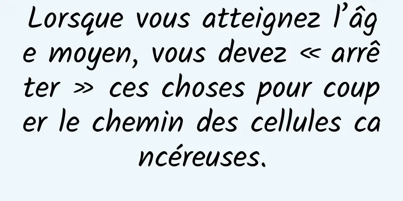 Lorsque vous atteignez l’âge moyen, vous devez « arrêter » ces choses pour couper le chemin des cellules cancéreuses.