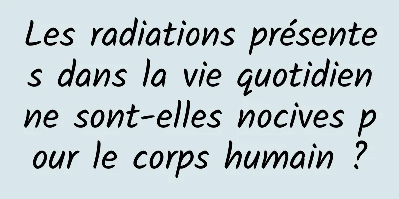 Les radiations présentes dans la vie quotidienne sont-elles nocives pour le corps humain ?