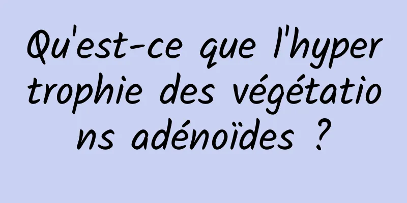 Qu'est-ce que l'hypertrophie des végétations adénoïdes ?