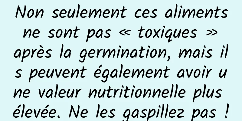 Non seulement ces aliments ne sont pas « toxiques » après la germination, mais ils peuvent également avoir une valeur nutritionnelle plus élevée. Ne les gaspillez pas !