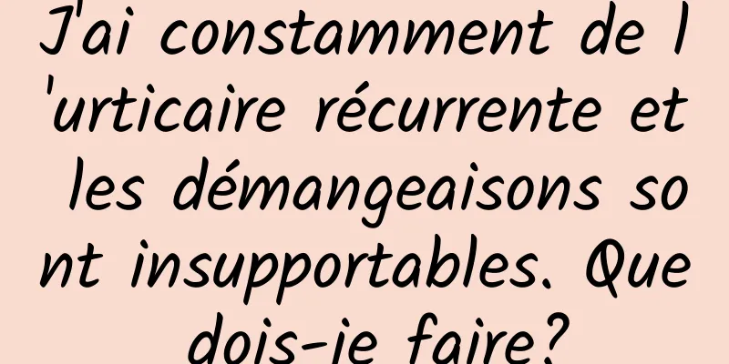 J'ai constamment de l'urticaire récurrente et les démangeaisons sont insupportables. Que dois-je faire?
