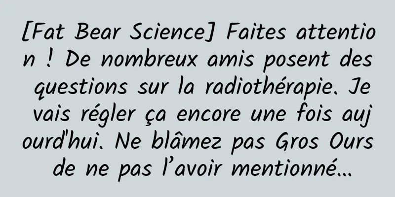 [Fat Bear Science] Faites attention ! De nombreux amis posent des questions sur la radiothérapie. Je vais régler ça encore une fois aujourd'hui. Ne blâmez pas Gros Ours de ne pas l’avoir mentionné…