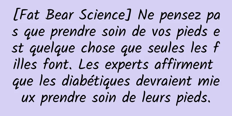 [Fat Bear Science] Ne pensez pas que prendre soin de vos pieds est quelque chose que seules les filles font. Les experts affirment que les diabétiques devraient mieux prendre soin de leurs pieds.