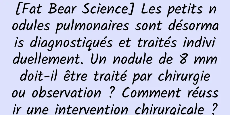 [Fat Bear Science] Les petits nodules pulmonaires sont désormais diagnostiqués et traités individuellement. Un nodule de 8 mm doit-il être traité par chirurgie ou observation ? Comment réussir une intervention chirurgicale ?