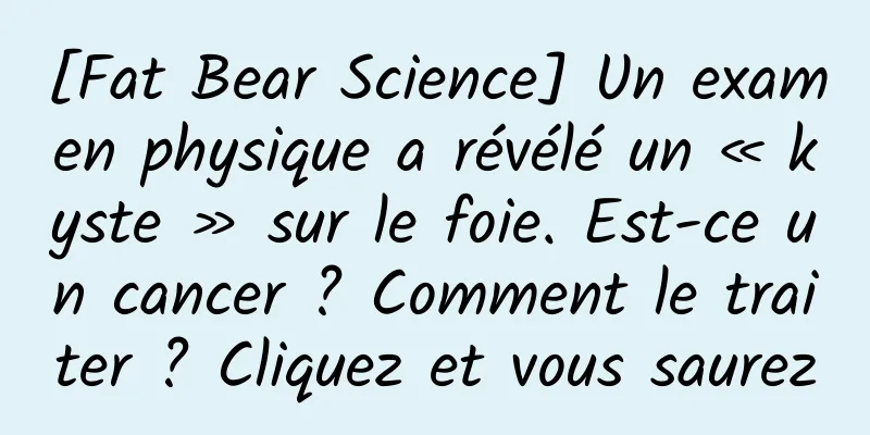 [Fat Bear Science] Un examen physique a révélé un « kyste » sur le foie. Est-ce un cancer ? Comment le traiter ? Cliquez et vous saurez