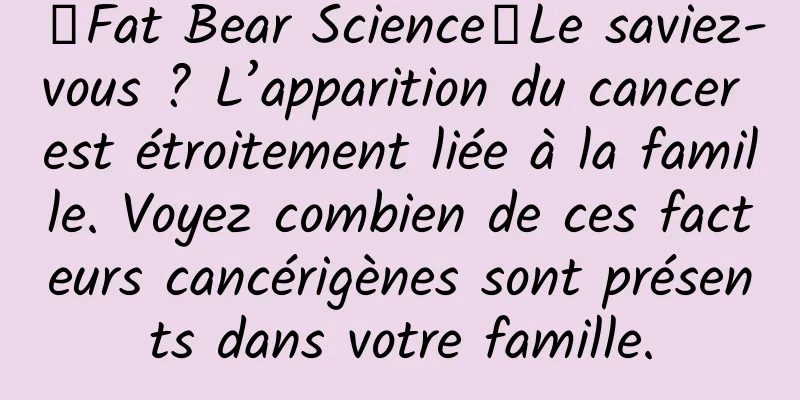 【Fat Bear Science】Le saviez-vous ? L’apparition du cancer est étroitement liée à la famille. Voyez combien de ces facteurs cancérigènes sont présents dans votre famille.