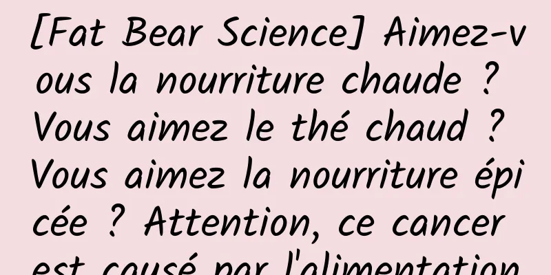 [Fat Bear Science] Aimez-vous la nourriture chaude ? Vous aimez le thé chaud ? Vous aimez la nourriture épicée ? Attention, ce cancer est causé par l'alimentation
