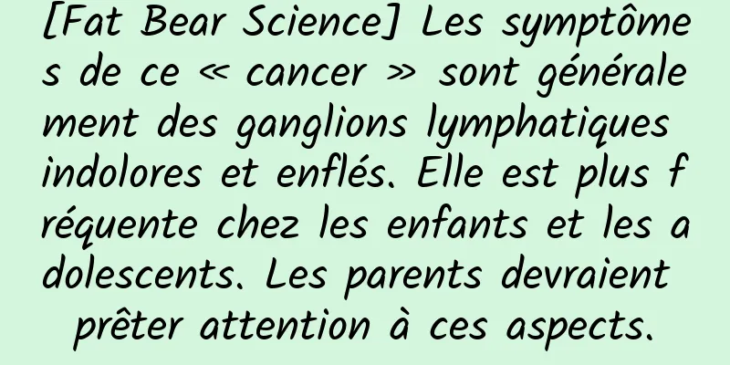 [Fat Bear Science] Les symptômes de ce « cancer » sont généralement des ganglions lymphatiques indolores et enflés. Elle est plus fréquente chez les enfants et les adolescents. Les parents devraient prêter attention à ces aspects.