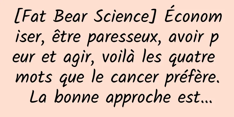 [Fat Bear Science] Économiser, être paresseux, avoir peur et agir, voilà les quatre mots que le cancer préfère. La bonne approche est...