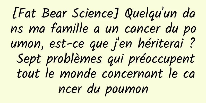 [Fat Bear Science] Quelqu'un dans ma famille a un cancer du poumon, est-ce que j'en hériterai ? Sept problèmes qui préoccupent tout le monde concernant le cancer du poumon