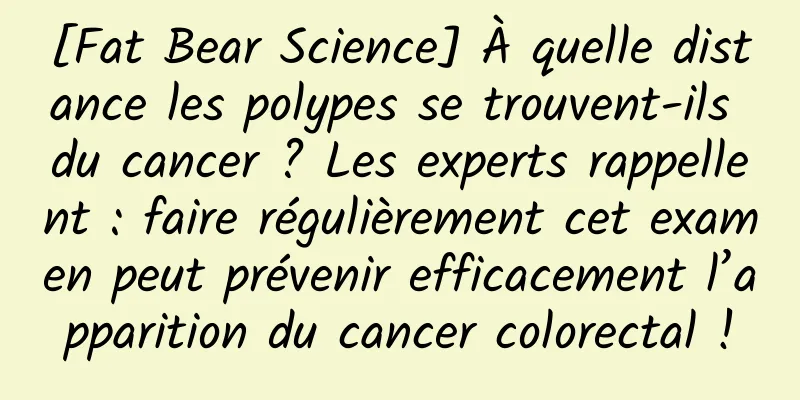 [Fat Bear Science] À quelle distance les polypes se trouvent-ils du cancer ? Les experts rappellent : faire régulièrement cet examen peut prévenir efficacement l’apparition du cancer colorectal !