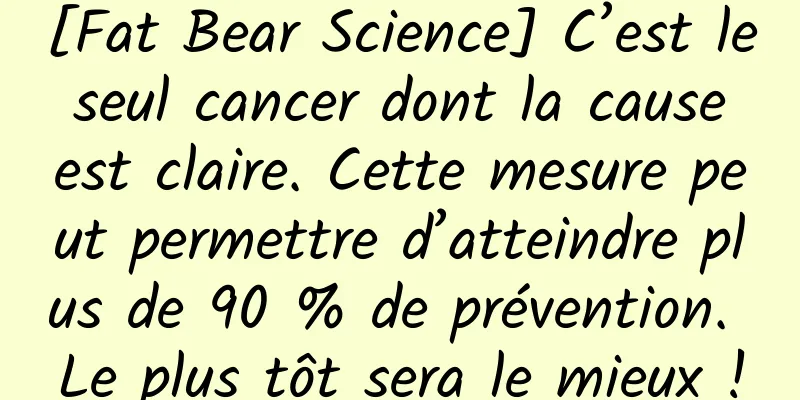 [Fat Bear Science] C’est le seul cancer dont la cause est claire. Cette mesure peut permettre d’atteindre plus de 90 % de prévention. Le plus tôt sera le mieux !