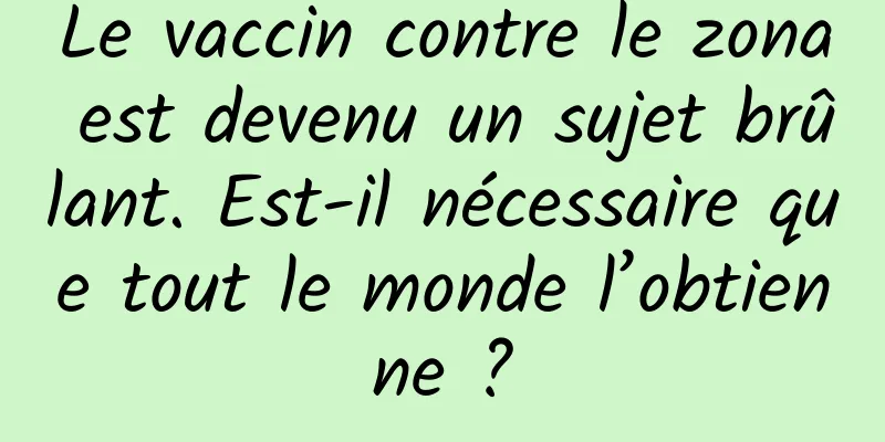 Le vaccin contre le zona est devenu un sujet brûlant. Est-il nécessaire que tout le monde l’obtienne ?
