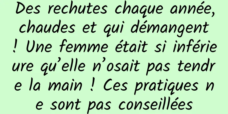 Des rechutes chaque année, chaudes et qui démangent ! Une femme était si inférieure qu’elle n’osait pas tendre la main ! Ces pratiques ne sont pas conseillées
