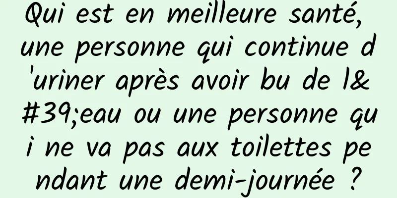 Qui est en meilleure santé, une personne qui continue d'uriner après avoir bu de l'eau ou une personne qui ne va pas aux toilettes pendant une demi-journée ?