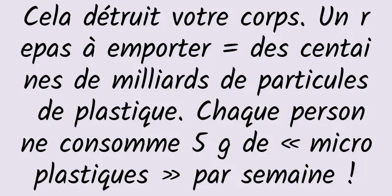 Cela détruit votre corps. Un repas à emporter = des centaines de milliards de particules de plastique. Chaque personne consomme 5 g de « microplastiques » par semaine !