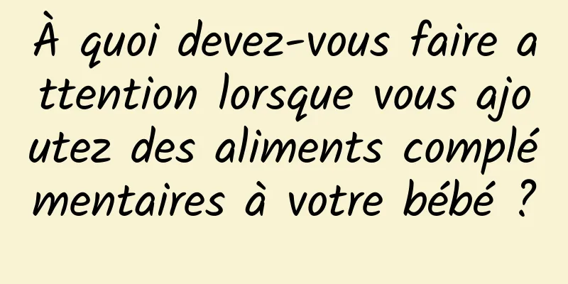 À quoi devez-vous faire attention lorsque vous ajoutez des aliments complémentaires à votre bébé ?