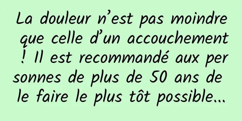 La douleur n’est pas moindre que celle d’un accouchement ! Il est recommandé aux personnes de plus de 50 ans de le faire le plus tôt possible...