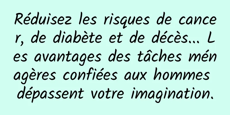 Réduisez les risques de cancer, de diabète et de décès... Les avantages des tâches ménagères confiées aux hommes dépassent votre imagination.