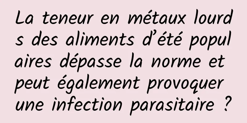 La teneur en métaux lourds des aliments d’été populaires dépasse la norme et peut également provoquer une infection parasitaire ?