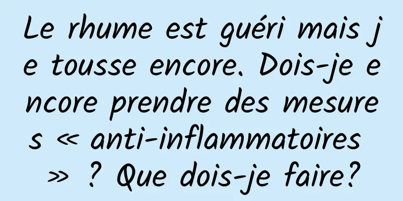 Le rhume est guéri mais je tousse encore. Dois-je encore prendre des mesures « anti-inflammatoires » ? Que dois-je faire?