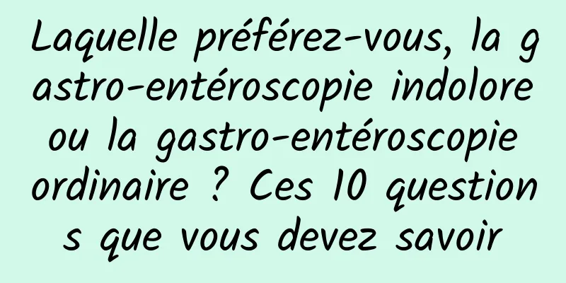 Laquelle préférez-vous, la gastro-entéroscopie indolore ou la gastro-entéroscopie ordinaire ? Ces 10 questions que vous devez savoir