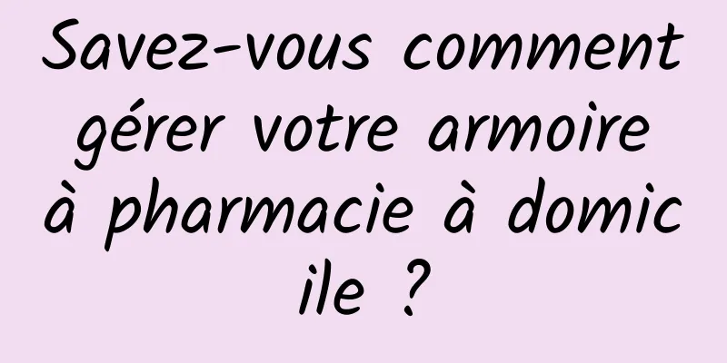 Savez-vous comment gérer votre armoire à pharmacie à domicile ?