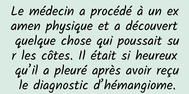 Le médecin a procédé à un examen physique et a découvert quelque chose qui poussait sur les côtes. Il était si heureux qu’il a pleuré après avoir reçu le diagnostic d’hémangiome.