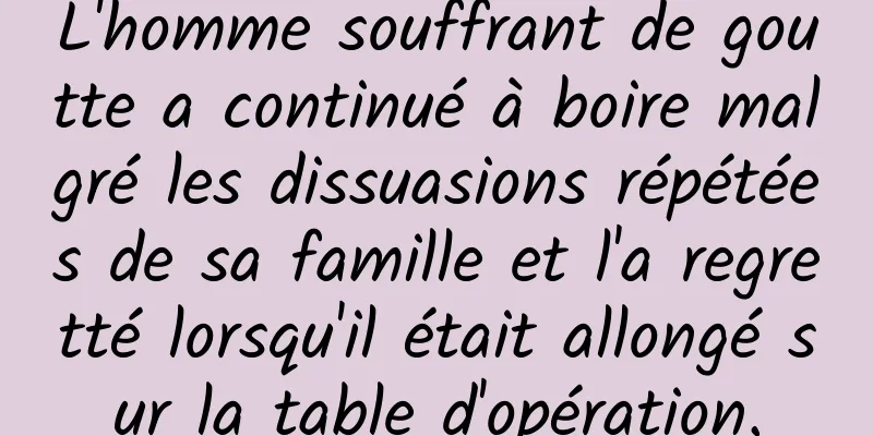 L'homme souffrant de goutte a continué à boire malgré les dissuasions répétées de sa famille et l'a regretté lorsqu'il était allongé sur la table d'opération.