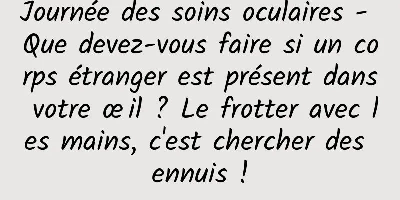 Journée des soins oculaires - Que devez-vous faire si un corps étranger est présent dans votre œil ? Le frotter avec les mains, c'est chercher des ennuis !