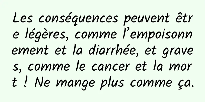 Les conséquences peuvent être légères, comme l’empoisonnement et la diarrhée, et graves, comme le cancer et la mort ! Ne mange plus comme ça.