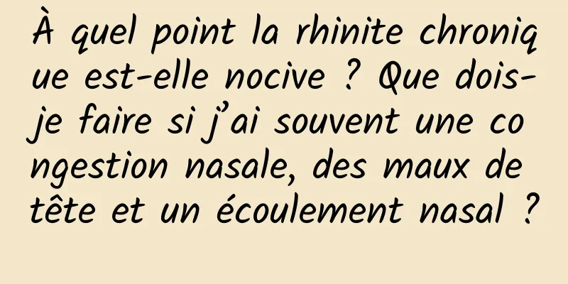À quel point la rhinite chronique est-elle nocive ? Que dois-je faire si j’ai souvent une congestion nasale, des maux de tête et un écoulement nasal ?