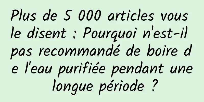 Plus de 5 000 articles vous le disent : Pourquoi n'est-il pas recommandé de boire de l'eau purifiée pendant une longue période ?