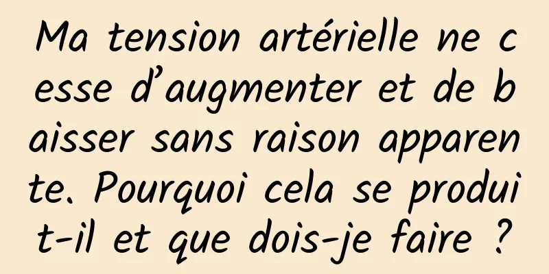 Ma tension artérielle ne cesse d’augmenter et de baisser sans raison apparente. Pourquoi cela se produit-il et que dois-je faire ?