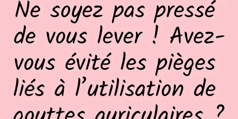 Ne soyez pas pressé de vous lever ! Avez-vous évité les pièges liés à l’utilisation de gouttes auriculaires ?