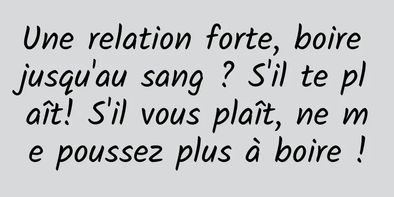Une relation forte, boire jusqu'au sang ? S'il te plaît! S'il vous plaît, ne me poussez plus à boire !