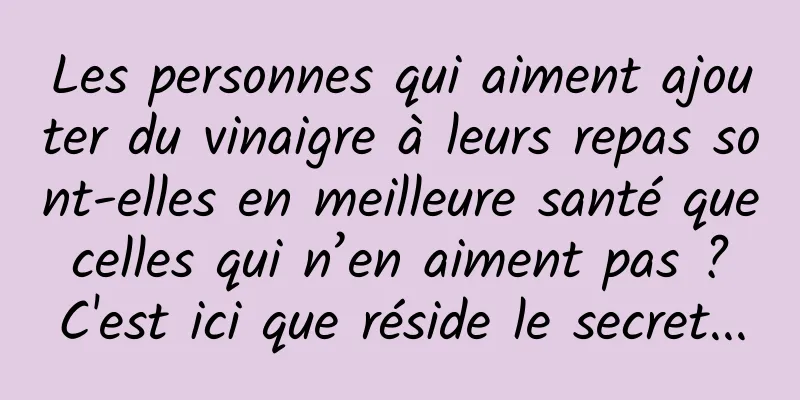 Les personnes qui aiment ajouter du vinaigre à leurs repas sont-elles en meilleure santé que celles qui n’en aiment pas ? C'est ici que réside le secret...