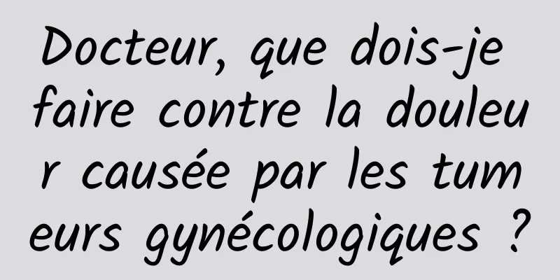 Docteur, que dois-je faire contre la douleur causée par les tumeurs gynécologiques ?