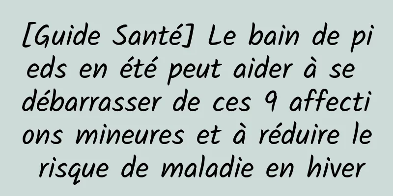 [Guide Santé] Le bain de pieds en été peut aider à se débarrasser de ces 9 affections mineures et à réduire le risque de maladie en hiver