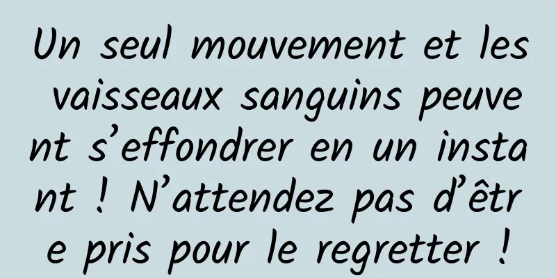 Un seul mouvement et les vaisseaux sanguins peuvent s’effondrer en un instant ! N’attendez pas d’être pris pour le regretter !