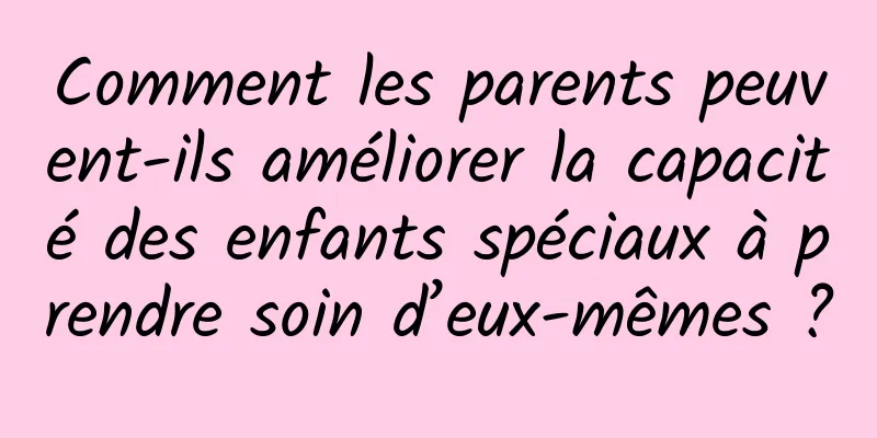 Comment les parents peuvent-ils améliorer la capacité des enfants spéciaux à prendre soin d’eux-mêmes ?