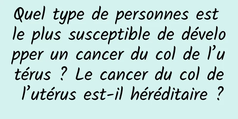 Quel type de personnes est le plus susceptible de développer un cancer du col de l’utérus ? Le cancer du col de l’utérus est-il héréditaire ?