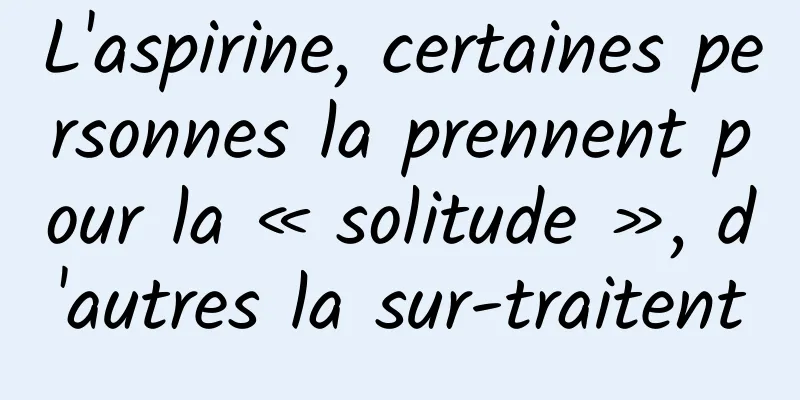L'aspirine, certaines personnes la prennent pour la « solitude », d'autres la sur-traitent