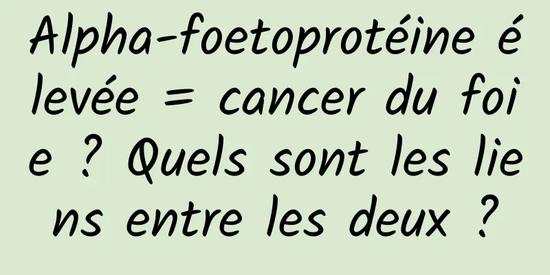 Alpha-foetoprotéine élevée = cancer du foie ? Quels sont les liens entre les deux ?