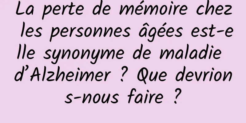 La perte de mémoire chez les personnes âgées est-elle synonyme de maladie d’Alzheimer ? Que devrions-nous faire ?