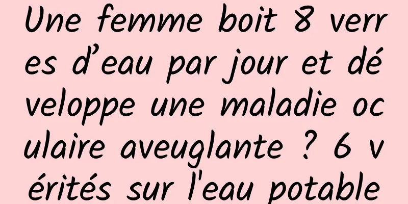 Une femme boit 8 verres d’eau par jour et développe une maladie oculaire aveuglante ? 6 vérités sur l'eau potable