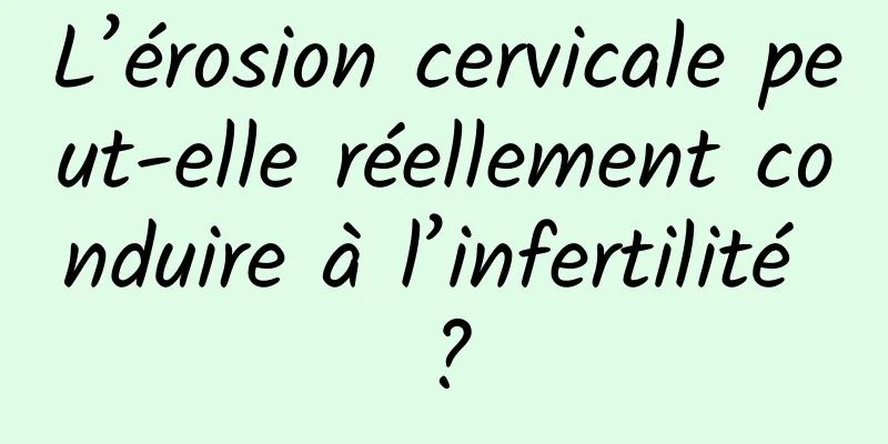 L’érosion cervicale peut-elle réellement conduire à l’infertilité ?
