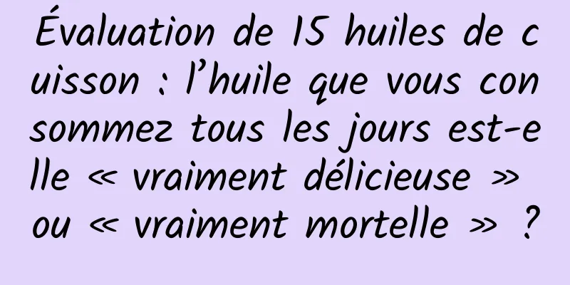 Évaluation de 15 huiles de cuisson : l’huile que vous consommez tous les jours est-elle « vraiment délicieuse » ou « vraiment mortelle » ?
