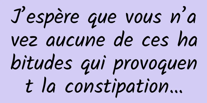 J’espère que vous n’avez aucune de ces habitudes qui provoquent la constipation…